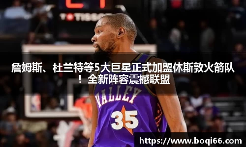 詹姆斯、杜兰特等5大巨星正式加盟休斯敦火箭队！全新阵容震撼联盟