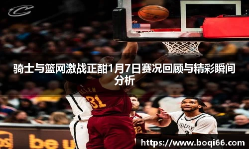 骑士与篮网激战正酣1月7日赛况回顾与精彩瞬间分析